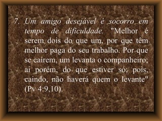 7. Um amigo desejável é socorro em tempo de dificuldade.  "Melhor é serem dois do que um, por que têm melhor paga do seu trabalho. Por que se caírem, um levanta o companheiro; ai porém, do que estiver só; pois, caindo, não haverá quem o levante" (Pv 4:9,10). 