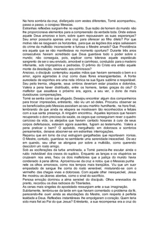 Na hora sombria da cruz, disfarçado com vestes diferentes, Tomé acompanhou,
passo a passo, o corajoso Messias.
Estranhas reflexões surgiam-lhe no espírito. Sua razão de homem do mundo não
lhe proporcionava elementos para a compreensão da verdade toda. Onde estava
aquele Deus amoroso e bom, sobre quem repousavam as suas esperanças?
Seu amor possuiria apenas uma cruz para oferecer ao filho dileto? Por que
motivo não se rasgavam os horizontes, para que as legiões dos anjos salvassem
do crime da multidão inconsciente e furiosa o Mestre amado? Que Providência
era aquela que se não manifestava no momento oportuno? Durante três anos
consecutivos haviam acreditado que Deus guardava todo o poder sobre o
mundo; não conseguia, pois, explicar como tolerava aquele espetáculo
sangrento de ser o seu enviado, amorável e carinhoso, conduzido para o madeiro
infamante, sob impropérios e pedradas. O prêmio do Cristo era então aquele
monte da desolação, reservado aos criminosos?
Ansioso, o discípulo contemplou aquelas mãos que haviam semeado o bem e o
amor, agora agarradas à cruz como duas flores ensangüentadas. A fronte
aureolada de espinhos era uma nota irônica na sua figura sublime e respeitável.
Seu peito tremia, ofegante, seus ombros deveriam estar pisados e doloridos.
Valera a pena haver distribuído, entre os homens, tantas graças do céu? O
malfeitor que assaltava o próximo era, agora, a seu ver, o dono de mais
duradouras compensações.
Tomé se sentia como que afogado. Desejou encontrar algum dos companheiros
para trocar impressões, entretanto, não viu um só deles. Procurou observar se
os beneficiados pelo Messias assistiam ao seu martírio humilhante, na hora final,
lembrando de que ainda na véspera se mostravam tão reconhecidos e felizes
com a sua santa presença. A ninguém encontrou. Aqueles leprosos que haviam
recuperado o dom precioso da saúde, os cegos que conseguiram rever o quadro
caricioso da vida, os aleijados que haviam cantado hosanas à cura de seus
corpos defeituosos, estavam agora ausentes, fugiam ao testemunho. Valera a
pena praticar o bem? O apóstolo, mergulhado em dolorosos e sombrios
pensamentos, deixava absorver-se em estranhas interrogações.
Reparou que em torno da cruz estrugiam gargalhadas que reportavam ironias.
O Mestre, contudo, guardava no semblante uma serenidade inexcedível. De vez
em quando, seu olhar se alongava por sobre a multidão, como querendo
descobrir um rosto amigo.
Sob as vociferações da turba amotinada, a Tomé parecia-lhe escutar ainda o
ruído inolvidável dos cravos do suplício. Enquanto as lanças e os vitupérios se
cruzavam nos ares, fixou os dois malfeitores que a justiça do mundo havia
condenado à pena última. Aproximou-se da cruz e notou que o Messias punha
nele os olhos amorosos, como nos tempos mais tranqüilos. Viu que um suor
empastado de sangue lhe corria do rosto venerável, misturando-se com o
vermelho das chagas vivas e dolorosas. Com aquele olhar inesquecível, Jesus
lhe mostrou as úlceras abertas, como o sinal do sacrifício.
Penosa emoção dominou a alma sensível do discípulo. Olhos enevoados de
pranto, recordou os dias radiosos do Tiberíades.
As cenas mais singelas do apostolado ressurgiam ante a sua imaginação.
Subitamente, lembrou-se da tarde em que haviam comentado o problema da fé,
parecendo-lhe ouvir ainda as elucidações do Mestre, com respeito à perfeita
lealdade a Deus. Reflexões instantâneas lhe empolgaram o coração. Quem teria
sido mais fiel ao Pai do que Jesus? Entretanto, a sua recompensa era a cruz do
 
