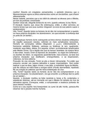martírio! Absorto em singulares pensamentos, o apóstolo observou que o
Messias lançava agora os olhos enternecidos sobre um dos ladrões, que o fixava
afetuosamente.
Nesse instante, percebeu que a voz débil do celerado se elevava para o Mestre,
em tom de profunda sinceridade:
Senhor! disse ele, ofegante lembra-te de mim, quando entrares no teu Reino.
O discípulo reparou que Jesus lhe endereçava, então, o olhar caricioso, ao
mesmo tempo que aos seus ouvidos chegavam os ecos de sua palavra suave e
esclarecedora:
Vês, Tomé? Quando todos os homens da lei não me compreenderam e quando
os meus próprios discípulos me abandonaram, eis que encontro a confiança leal
no peito de um ladrão!...
*
Viu conspícuos homens da lei, sobraçando os livros divinos; doutores enfatuados
de orgulho passavam erectos, exibindo os mais complicados raciocínios.
Homens de convicções sólidas integravam o quadro, entremostrando a
fisionomia satisfeita. Mulheres vaidosas ou fanáticas lá iam, igualmente,
revelando seus títulos diletos. Em seguida, vinham os diretamente beneficiados
pelo Mestre Divino. Era a legião dos que se haviam levantado da miséria física
e das ruínas morais. Eram os leprosos de Jerusalém, os cegos de Carfarnaum,
os doentes de Sídon, os seguidores aparentemente mais sinceros, ao lado dos
próprios discípulos que desfilavam, envergonhados, e se dispersavam,
indecisos, na hora extrema.
Possuído de viva emoção, Tomé se pôs a chorar intimamente. Foi então que
presumiu escutar uns passos delicados e quase imperceptíveis. Sem poder
explicar o que se dava, julgou divisar, a seu lado, a inolvidável figura do Mestre,
que lhe colocou as mãos leves e amigas sobre a fronte atormentada, repetindo
lhe ao coração as palavras que lhe havia endereçado da cruz:
Vês, Tomé? Quando todos os homens da lei não me compreenderam e os
próprios discípulos me abandonaram, eis que encontro a confiança leal no peito
de um ladrão!...
Inquieto, o discípulo meditou na lição recebida e, horas a fio, contemplou o
espetáculo doloroso, até ao momento em que o Mestre foi retirado da cruz da
derradeira agonia. Começava, então, a compreender a essência profunda de
seus ensinos imortais.
Como se o seu espírito fora transportado ao cume de alto monte, pareceu-lhe
observar daí a pesada marcha humana.
 