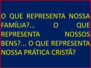 O QUE REPRESENTA NOSSA
FAMÍLIA?... O QUE
REPRESENTA NOSSOS
BENS?... O QUE REPRESENTA
NOSSA PRÁTICA CRISTÃ?
 