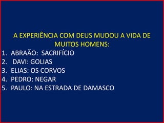 A EXPERIÊNCIA COM DEUS MUDOU A VIDA DE
MUITOS HOMENS:
1. ABRAÃO: SACRIFÍCIO
2. DAVI: GOLIAS
3. ELIAS: OS CORVOS
4. PEDRO: NEGAR
5. PAULO: NA ESTRADA DE DAMASCO
 