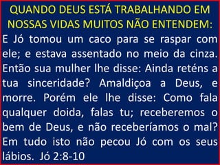 QUANDO DEUS ESTÁ TRABALHANDO EM
NOSSAS VIDAS MUITOS NÃO ENTENDEM:
E Jó tomou um caco para se raspar com
ele; e estava assentado no meio da cinza.
Então sua mulher lhe disse: Ainda reténs a
tua sinceridade? Amaldiçoa a Deus, e
morre. Porém ele lhe disse: Como fala
qualquer doida, falas tu; receberemos o
bem de Deus, e não receberíamos o mal?
Em tudo isto não pecou Jó com os seus
lábios. Jó 2:8-10
 