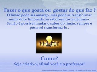 Fazer o que gosta ou gostar do que faz ?
O limão pode ser amargo, mas pode se transformar
numa doce limonada ou saborosa torta de limão.
Se não é possível mudar o sabor do limão, sempre é
possível transformá-lo .
Como?
Seja criativo, afinal você é o professor!
Organização e Planejamento: Ângela I. Maieski - Graduada em Ciências Sociais
 