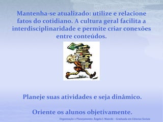 Mantenha-se atualizado: utilize e relacione
fatos do cotidiano. A cultura geral facilita a
interdisciplinaridade e permite criar conexões
entre conteúdos.
Planeje suas atividades e seja dinâmico.
Oriente os alunos objetivamente.
Organização e Planejamento: Ângela I. Maieski - Graduada em Ciências Sociais
 