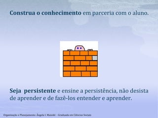 Construa o conhecimento em parceria com o aluno.
Seja persistente e ensine a persistência, não desista
de aprender e de fazê-los entender e aprender.
Organização e Planejamento: Ângela I. Maieski - Graduada em Ciências Sociais
 