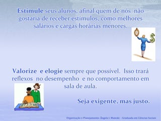 Estimule seus alunos, afinal quem de nós não
gostaria de receber estímulos, como melhores
salários e cargas horárias menores.
Valorize e elogie sempre que possível. Isso trará
reflexos no desempenho e no comportamento em
sala de aula.
Seja exigente, mas justo.
Organização e Planejamento: Ângela I. Maieski - Graduada em Ciências Sociais
 