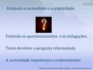 Estimule a curiosidade e a criatividade .
Estimule os questionamentos e as indagações.
Tente devolver a pergunta reformulada.
A curiosidade impulsiona o conhecimento!
Organização e Planejamento: Ângela I. Maieski - Graduada em Ciências Sociais
 