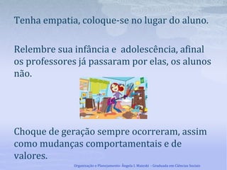 Tenha empatia, coloque-se no lugar do aluno.
Relembre sua infância e adolescência, afinal
os professores já passaram por elas, os alunos
não.
Choque de geração sempre ocorreram, assim
como mudanças comportamentais e de
valores.
Organização e Planejamento: Ângela I. Maieski - Graduada em Ciências Sociais
 