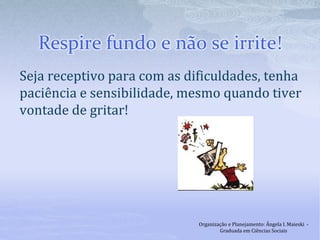 Respire fundo e não se irrite!
Seja receptivo para com as dificuldades, tenha
paciência e sensibilidade, mesmo quando tiver
vontade de gritar!
Organização e Planejamento: Ângela I. Maieski -
Graduada em Ciências Sociais
 