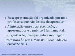  Essa apresentação foi organizada por uma
professora que não desiste de aprender.
 A interação entre a apresentação, o
apresentador e o público é fundamental.
 Organização, planejamento e montagem:
Professora Ângela I. Maieski – Graduada em
Ciências Sociais
Organização e Planejamento: Ângela I. Maieski - Graduada em Ciências Sociais
 