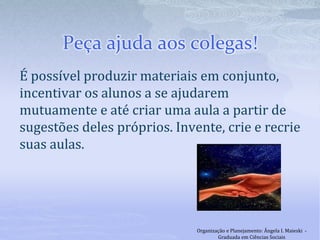 Peça ajuda aos colegas!
É possível produzir materiais em conjunto,
incentivar os alunos a se ajudarem
mutuamente e até criar uma aula a partir de
sugestões deles próprios. Invente, crie e recrie
suas aulas.
Organização e Planejamento: Ângela I. Maieski -
Graduada em Ciências Sociais
 