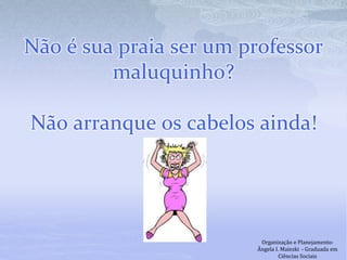 Não é sua praia ser um professor
maluquinho?
Não arranque os cabelos ainda!
Organização e Planejamento:
Ângela I. Maieski - Graduada em
Ciências Sociais
 