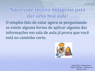 Não existe receita milagrosa para
dar uma boa aula!
O simples fato de estar agora se perguntando
se existe alguma forma de aplicar alguma das
informações em sala de aula já prova que você
está no caminho certo.
Organização e Planejamento:
Ângela I. Maieski - Graduada em
Ciências Sociais
 