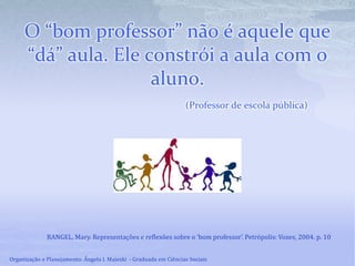 O “bom professor” não é aquele que
“dá” aula. Ele constrói a aula com o
aluno.
(Professor de escola pública)
RANGEL, Mary. Representações e reflexões sobre o ‘bom professor’. Petrópolis: Vozes, 2004. p. 10
Organização e Planejamento: Ângela I. Maieski - Graduada em Ciências Sociais
 