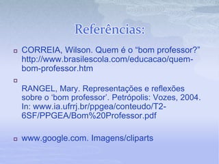 Referências:
 CORREIA, Wilson. Quem é o “bom professor?”
http://www.brasilescola.com/educacao/quem-
bom-professor.htm

RANGEL, Mary. Representações e reflexões
sobre o ‘bom professor’. Petrópolis: Vozes, 2004.
In: www.ia.ufrrj.br/ppgea/conteudo/T2-
6SF/PPGEA/Bom%20Professor.pdf
 www.google.com. Imagens/cliparts
 