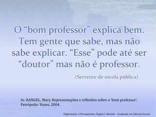 O “bom professor” explica bem.
Tem gente que sabe, mas não
sabe explicar. “Esse” pode até ser
“doutor” mas não é professor.
(Servente de escola pública)
In: RANGEL, Mary. Representações e reflexões sobre o ‘bom professor’.
Petrópolis: Vozes, 2004.
Organização e Planejamento: Ângela I. Maieski - Graduada em Ciências Sociais
 
