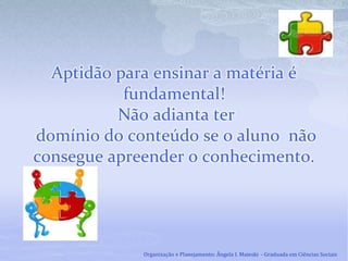 Aptidão para ensinar a matéria é
fundamental!
Não adianta ter
domínio do conteúdo se o aluno não
consegue apreender o conhecimento.
Organização e Planejamento: Ângela I. Maieski - Graduada em Ciências Sociais
 