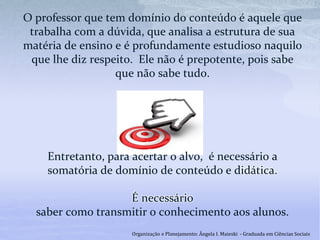 O professor que tem domínio do conteúdo é aquele que
trabalha com a dúvida, que analisa a estrutura de sua
matéria de ensino e é profundamente estudioso naquilo
que lhe diz respeito. Ele não é prepotente, pois sabe
que não sabe tudo.
Entretanto, para acertar o alvo, é necessário a
somatória de domínio de conteúdo e didática.
É necessário
saber como transmitir o conhecimento aos alunos.
Organização e Planejamento: Ângela I. Maieski - Graduada em Ciências Sociais
 