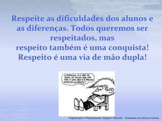Respeite as dificuldades dos alunos e
as diferenças. Todos queremos ser
respeitados, mas
respeito também é uma conquista!
Respeito é uma via de mão dupla!
Organização e Planejamento: Ângela I. Maieski - Graduada em Ciências Sociais
 