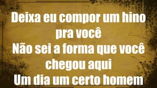Deixa eu compor um hino
pra você
Não sei a forma que você
chegou aqui
Um dia um certo homem
 