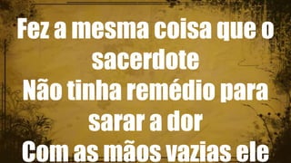 Fez a mesma coisa que o
sacerdote
Não tinha remédio para
sarar a dor
Com as mãos vazias ele
 