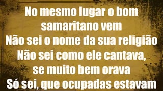 No mesmo lugar o bom
samaritano vem
Não sei o nome da sua religião
Não sei como ele cantava,
se muito bem orava
Só sei, que ocupadas estavam
 