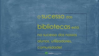 O sucesso das
bibliotecas está
no sucesso dos nossos
alunos, utilizadores,
comunidade!
 