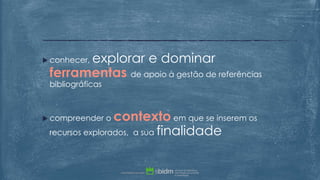  conhecer, explorar e dominar
ferramentas de apoio à gestão de referências
bibliográficas
 compreender o contexto em que se inserem os
recursos explorados, a sua finalidade
 