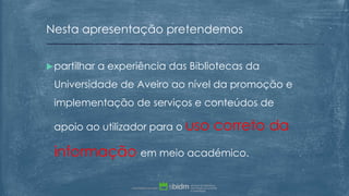 partilhar a experiência das Bibliotecas da
Universidade de Aveiro ao nível da promoção e
implementação de serviços e conteúdos de
apoio ao utilizador para o uso correto da
informação em meio académico.
Nesta apresentação pretendemos
 