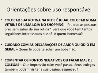 Orientações sobre uso responsável
• COLOCAR SUA ROTINA NA REDE É IGUAL COLOCAR NUMA
  VITRINE DE UMA LOJA NO SHOPPING - Pra que as pessoas
  precisam saber da sua rotina? Será que você tem tantos
  seguidores interessados nisso? A quem interessa?

• CUIDADO COM AS DECLARAÇÕES DE AMOR OU ÓDIO EM
  GERAL – Quem lê pode te achar um bobalhão.

• COMENTAR OS PONTOS NEGATIVOS OU FALAR MAL DE
  COLEGAS – Que impressão ruim você passa. Seus colegas
  também podem visitar a sua pagina, esqueceu?
 