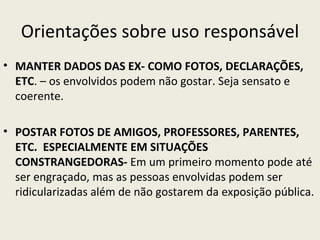 Orientações sobre uso responsável
• MANTER DADOS DAS EX- COMO FOTOS, DECLARAÇÕES,
  ETC. – os envolvidos podem não gostar. Seja sensato e
  coerente.

• POSTAR FOTOS DE AMIGOS, PROFESSORES, PARENTES,
  ETC. ESPECIALMENTE EM SITUAÇÕES
  CONSTRANGEDORAS- Em um primeiro momento pode até
  ser engraçado, mas as pessoas envolvidas podem ser
  ridicularizadas além de não gostarem da exposição pública.
 