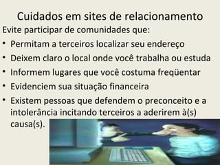 Cuidados em sites de relacionamento
Evite participar de comunidades que:
• Permitam a terceiros localizar seu endereço
• Deixem claro o local onde você trabalha ou estuda
• Informem lugares que você costuma freqüentar
• Evidenciem sua situação financeira
• Existem pessoas que defendem o preconceito e a
  intolerância incitando terceiros a aderirem à(s)
  causa(s).
 
