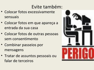 Evite também:
• Colocar fotos excessivamente
  sensuais
• Colocar fotos em que apareça a
  entrada da sua casa
• Colocar fotos de outras pessoas
  sem consentimento
• Combinar passeios por
  mensagens
• Tratar de assuntos pessoais ou
  falar de terceiros
 