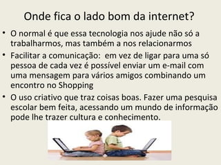 Onde fica o lado bom da internet?
• O normal é que essa tecnologia nos ajude não só a
  trabalharmos, mas também a nos relacionarmos
• Facilitar a comunicação: em vez de ligar para uma só
  pessoa de cada vez é possível enviar um e-mail com
  uma mensagem para vários amigos combinando um
  encontro no Shopping
• O uso criativo que traz coisas boas. Fazer uma pesquisa
  escolar bem feita, acessando um mundo de informação
  pode lhe trazer cultura e conhecimento.
 