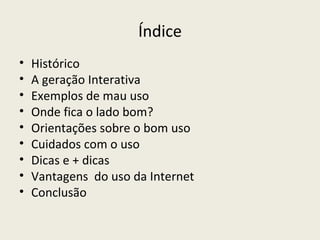 Índice
•   Histórico
•   A geração Interativa
•   Exemplos de mau uso
•   Onde fica o lado bom?
•   Orientações sobre o bom uso
•   Cuidados com o uso
•   Dicas e + dicas
•   Vantagens do uso da Internet
•   Conclusão
 