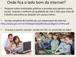 Onde fica o lado bom da internet?
•   Pesquise sobre instituições públicas e privadas que apoiam causas
    sociais visando à melhoria da qualidade de vida e Sites que trata de
    trabalho voluntário ou doações em causas nobres

• Versão completa de Cartilha de uso responsável da Internet
http://www.gvt.com.br/midiaportal/pdf/educandogvt/cartilha.pdf

•   Crianças e jovens: acessar versão em HQ ou assistindo ao vídeo
 