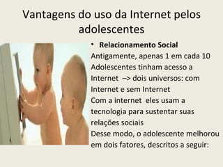 Vantagens do uso da Internet pelos
          adolescentes
             • Relacionamento Social
             Antigamente, apenas 1 em cada 10
             Adolescentes tinham acesso a
             Internet –> dois universos: com
             Internet e sem Internet
             Com a internet eles usam a
             tecnologia para sustentar suas
             relações sociais
             Desse modo, o adolescente melhorou
             em dois fatores, descritos a seguir:
 