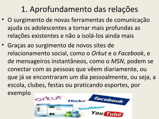 1. Aprofundamento das relações
• O surgimento de novas ferramentas de comunicação
  ajuda os adolescentes a tornar mais profundas as
  relações existentes e não a isolá-los ainda mais
• Graças ao surgimento de novos sites de
  relacionamento social, como o Orkut e o Facebook, e
  de mensageiros instantâneos, como o MSN, podem se
  conectar com as pessoas que vêem diariamente, ou
  que já se encontraram um dia pessoalmente, ou seja, a
  escola, clubes, festas ou praticando esportes, por
  exemplo
 