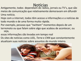 Notícias
Antigamente, todos dependiam de rádios, jornais ou TV’s, que são
meios de comunicação que relativamente demoravam em difundir
Uma notícia.
Hoje com a internet, todos têm acesso a informações e a notícias de
todo mundo e de uma forma muito rápida.
Por exemplo, pessoas que “twittam” momentos depois de um
terremoto ou que falam sobre algo que acabou de acontecer, ou
   seja,
essas informações são levadas em tempo real
Os sites de notícias como UOL, Terra e CNN que constantemente
atualizam suas notícias sobre assuntos do mundo inteiro.
 