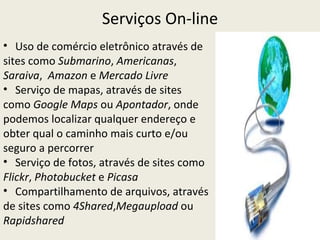 Serviços On-line
• Uso de comércio eletrônico através de
sites como Submarino, Americanas,
Saraiva, Amazon e Mercado Livre
• Serviço de mapas, através de sites
como Google Maps ou Apontador, onde
podemos localizar qualquer endereço e
obter qual o caminho mais curto e/ou
seguro a percorrer
• Serviço de fotos, através de sites como
Flickr, Photobucket e Picasa
• Compartilhamento de arquivos, através
de sites como 4Shared,Megaupload ou
Rapidshared
 