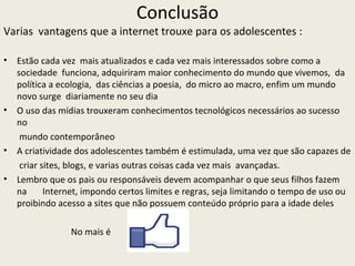 Conclusão
Varias vantagens que a internet trouxe para os adolescentes :

•   Estão cada vez mais atualizados e cada vez mais interessados sobre como a
    sociedade funciona, adquiriram maior conhecimento do mundo que vivemos, da
    política a ecologia, das ciências a poesia, do micro ao macro, enfim um mundo
    novo surge diariamente no seu dia
•   O uso das mídias trouxeram conhecimentos tecnológicos necessários ao sucesso
    no
     mundo contemporâneo
•   A criatividade dos adolescentes também é estimulada, uma vez que são capazes de
     criar sites, blogs, e varias outras coisas cada vez mais avançadas.
•   Lembro que os pais ou responsáveis devem acompanhar o que seus filhos fazem
    na      Internet, impondo certos limites e regras, seja limitando o tempo de uso ou
    proibindo acesso a sites que não possuem conteúdo próprio para a idade deles

                 No mais é
 