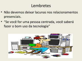Lembretes
• Não devemos deixar lacunas nos relacionamentos
  presenciais.
• “Se você for uma pessoa centrada, você saberá
  fazer o bom uso da tecnologia”
 