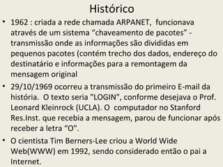 Histórico
• 1962 : criada a rede chamada ARPANET, funcionava
  através de um sistema “chaveamento de pacotes” -
  transmissão onde as informações são divididas em
  pequenos pacotes (contém trecho dos dados, endereço do
  destinatário e informações para a remontagem da
  mensagem original
• 29/10/1969 ocorreu a transmissão do primeiro E-mail da
  história. O texto seria "LOGIN", conforme desejava o Prof.
  Leonard Kleinrock (UCLA). O computador no Stanford
  Res.Inst. que recebia a mensagem, parou de funcionar após
  receber a letra “O".
• O cientista Tim Berners-Lee criou a World Wide
  Web(WWW) em 1992, sendo considerado então o pai a
  Internet.
 