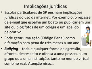 Implicações jurídicas
• Escolas particulares de SP ensinam implicações
  jurídicas do uso da internet. Por exemplo: o repasse
  de e-mail que espalhe um boato ou publicar em um
  site ou blog fotos de um colega e um apelido
  pejorativo
• Pode gerar uma ação (Código Penal) como
  difamação com pena de três meses a um ano
• Bullying – toda e qualquer forma de agressão,
  afronta, desrespeito e ofensa a uma pessoa, a um
  grupo ou a uma instituição, tanto no mundo virtual
  como no real. Atenção nisso...
 