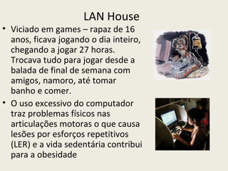 LAN House
• Viciado em games – rapaz de 16
  anos, ficava jogando o dia inteiro,
  chegando a jogar 27 horas.
  Trocava tudo para jogar desde a
  balada de final de semana com
  amigos, namoro, até tomar
  banho e comer.
• O uso excessivo do computador
  traz problemas físicos nas
  articulações motoras o que causa
  lesões por esforços repetitivos
  (LER) e a vida sedentária contribui
  para a obesidade
 