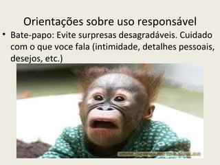 Orientações sobre uso responsável
• Bate-papo: Evite surpresas desagradáveis. Cuidado
  com o que voce fala (intimidade, detalhes pessoais,
  desejos, etc.)
 