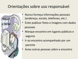 Orientações sobre uso responsável
       • Nunca forneça informações pessoais
         (endereço, escola, telefones, etc.)
       • Evite publicar fotos e imagens com dados
         pessoais
       • Marque encontro em lugares públicos e
          seguros
       • Ir ao encontro acompanhado por um
          parente
       • Avise outras pessoas sobre o encontro
 