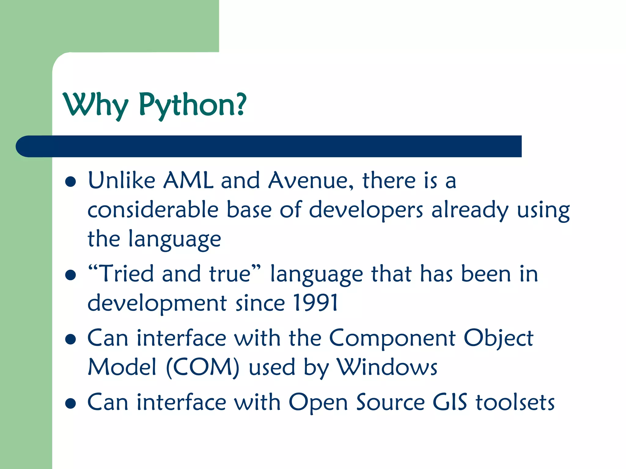 Why Python? ⚫ Unlike AML and Avenue, there is a considerable base of developers already using the language ⚫ “Tried and true” language that has been in development since 1991 ⚫ Can interface with the Component Object Model (COM) used by Windows ⚫ Can interface with Open Source GIS toolsets 