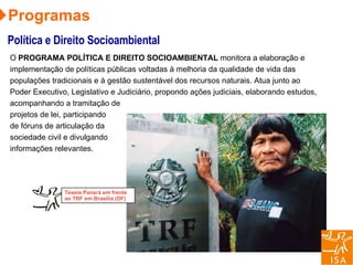 Programas Política e Direito Socioambiental O   PROGRAMA POLÍTICA E DIREITO SOCIOAMBIENTAL  monitora a elaboração e implementação de políticas públicas voltadas à melhoria da qualidade de vida das populações tradicionais e à gestão sustentável dos recursos naturais. Atua junto ao Poder Executivo, Legislativo e Judiciário, propondo ações judiciais, elaborando estudos, acompanhando a tramitação de projetos de lei, participando de fóruns de articulação da sociedade civil e divulgando informações relevantes. Teseia Panará em frente ao TRF em Brasília (DF) 