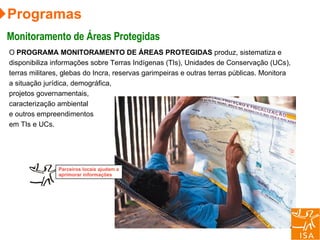 Programas Monitoramento de Áreas Protegidas O  PROGRAMA MONITORAMENTO DE ÁREAS PROTEGIDAS  produz, sistematiza e disponibiliza informações sobre Terras Indígenas (TIs), Unidades de Conservação (UCs), terras militares, glebas do Incra, reservas garimpeiras e outras terras públicas. Monitora a situação jurídica, demográfica, projetos governamentais, caracterização ambiental e outros empreendimentos em TIs e UCs.  Parceiros locais ajudam a aprimorar informações 
